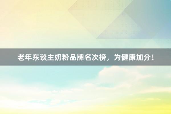 老年东谈主奶粉品牌名次榜，为健康加分！